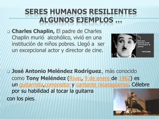 SERES HUMANOS RESILIENTES
ALGUNOS EJEMPLOS …
 Charles Chaplin, El padre de Charles
Chaplin murió alcohólico, vivió en una
institución de niños pobres. Llegó a ser
un excepcional actor y director de cine.
 José Antonio Meléndez Rodríguez, más conocido
como Tony Meléndez (Rivas, 9 de enero de 1962) es
un guitarrista,compositor y cantante nicaragüense. Célebre
por su habilidad al tocar la guitarra
con los pies.
 