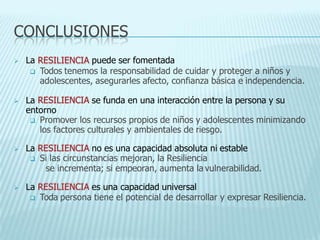 CONCLUSIONES
 La RESILIENCIA puede ser fomentada
 Todos tenemos la responsabilidad de cuidar y proteger a niños y
adolescentes, asegurarles afecto, confianza básica e independencia.
 La RESILIENCIA se funda en una interacción entre la persona y su
entorno
 Promover los recursos propios de niños y adolescentes minimizando
los factores culturales y ambientales de riesgo.
 La RESILIENCIA no es una capacidad absoluta ni estable
 Si las circunstancias mejoran, la Resiliencia
se incrementa; si empeoran, aumenta la vulnerabilidad.
 La RESILIENCIA es una capacidad universal
 Toda persona tiene el potencial de desarrollar y expresar Resiliencia.
 