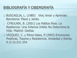 BIBLIOGRAFÍA Y CIBERGRAFÍA
 BUSCAGLIA, L. (1985) Vivir, Amar y Aprender.
Barcelona: Plaza y Janés.
 CYRULNIK, B. (2001) Los Patitos Feos. La
Resiliencia: Una Infancia Infeliz No Determina la
Vida. Madrid: Gedisa.
 VÁZQUEZ, C. y Pérez-Sales, P
. (2003) Emociones
Positivas, Trauma y Resistencia. Ansiedad y Estrés,
9 (2-3):231-254
 