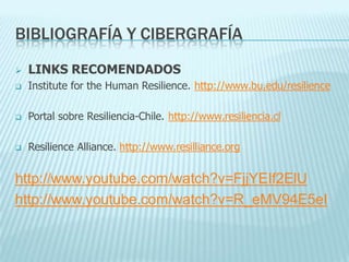 BIBLIOGRAFÍA Y CIBERGRAFÍA
 LINKS RECOMENDADOS
 Institute for the Human Resilience. http://www.bu.edu/resilience
 Portal sobre Resiliencia-Chile. http://www.resiliencia.cl
 Resilience Alliance. http://www.resilliance.org
http://www.youtube.com/watch?v=FjjYEIf2ElU
http://www.youtube.com/watch?v=R_eMV94E5eI
 