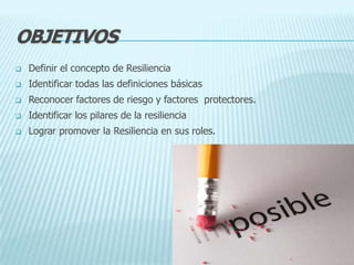 OBJETIVOS
 Definir el concepto de Resiliencia
 Identificar todas las definiciones básicas
 Reconocer factores de riesgo y factores protectores.
 Identificar los pilares de la resiliencia
 Lograr promover la Resiliencia en sus roles.
 
