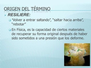 ORIGEN DEL TÉRMINO
 RESILIERE:
 “Volver a entrar saltando”, “saltar hacia arriba”,
“rebotar”
 En Física, es la capacidad de ciertos materiales
de recuperar su forma original después de haber
sido sometidos a una presión que los deforme.
 