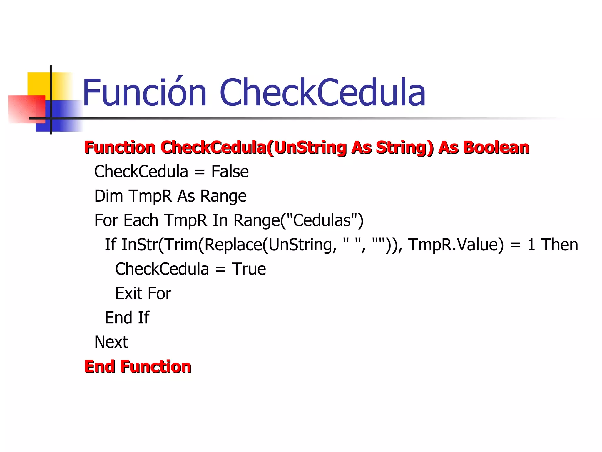 Función CheckCedula Function CheckCedula(UnString As String) As Boolean CheckCedula = False Dim TmpR As Range For Each TmpR In Range(&quot;Cedulas&quot;) If InStr(Trim(Replace(UnString, &quot; &quot;, &quot;&quot;)), TmpR.Value) = 1 Then CheckCedula = True Exit For End If Next End Function 