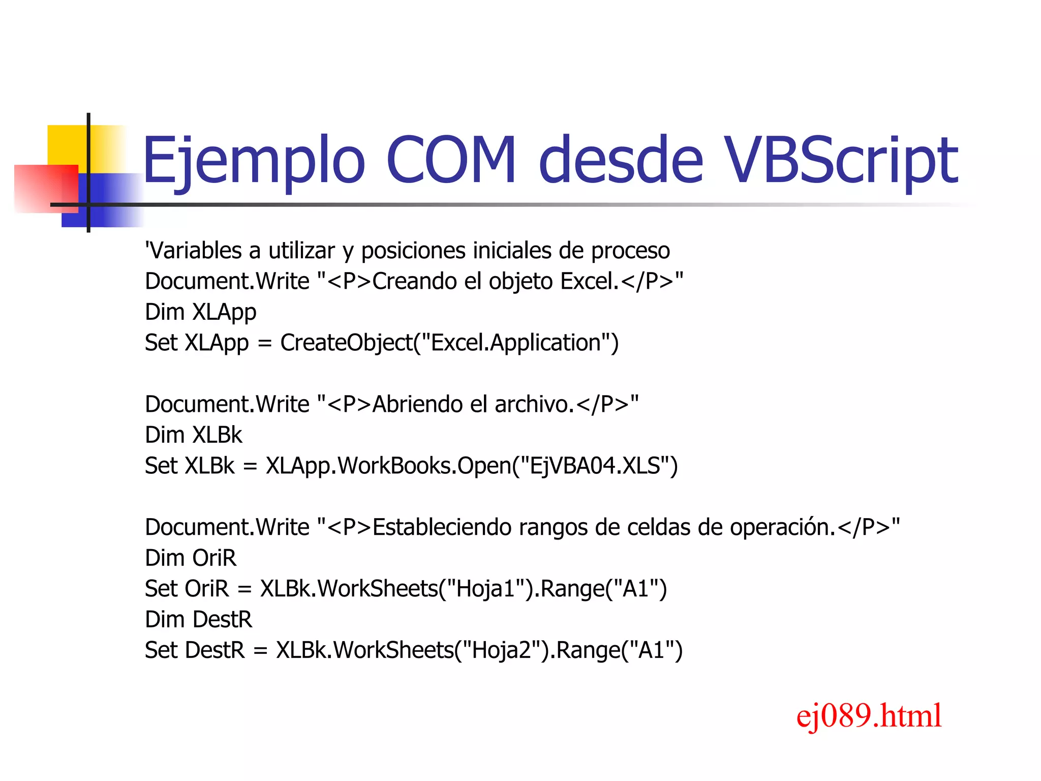 Ejemplo COM desde VBScript 'Variables a utilizar y posiciones iniciales de proceso Document.Write &quot;<P>Creando el objeto Excel.</P>&quot; Dim XLApp Set XLApp = CreateObject(&quot;Excel.Application&quot;) Document.Write &quot;<P>Abriendo el archivo.</P>&quot; Dim XLBk Set XLBk = XLApp.WorkBooks.Open(&quot;EjVBA04.XLS&quot;) Document.Write &quot;<P>Estableciendo rangos de celdas de operación.</P>&quot; Dim OriR Set OriR = XLBk.WorkSheets(&quot;Hoja1&quot;).Range(&quot;A1&quot;) Dim DestR Set DestR = XLBk.WorkSheets(&quot;Hoja2&quot;).Range(&quot;A1&quot;) ej089.html 