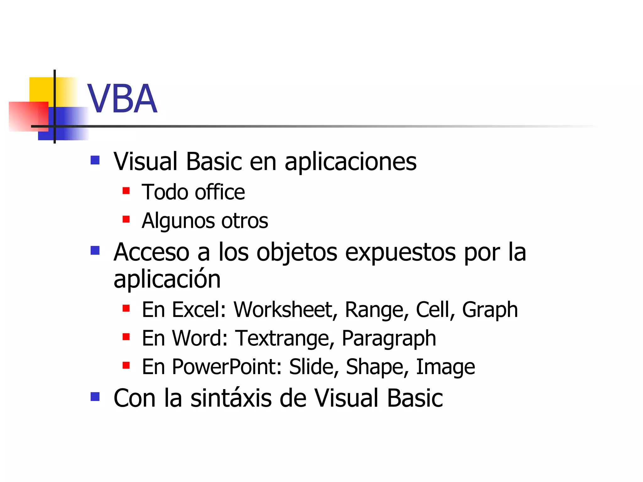 VBA Visual Basic en aplicaciones Todo office Algunos otros Acceso a los objetos expuestos por la aplicación En Excel: Worksheet, Range, Cell, Graph En Word: Textrange, Paragraph En PowerPoint: Slide, Shape, Image Con la sintáxis de Visual Basic 