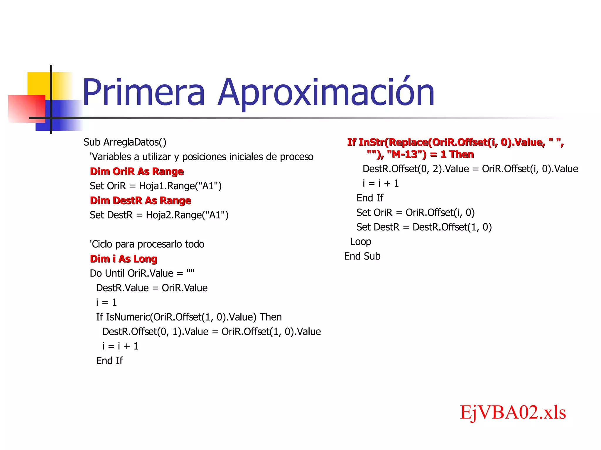 Primera Aproximación Sub ArreglaDatos() 'Variables a utilizar y posiciones iniciales de proceso Dim OriR As Range Set OriR = Hoja1.Range(&quot;A1&quot;) Dim DestR As Range Set DestR = Hoja2.Range(&quot;A1&quot;) 'Ciclo para procesarlo todo Dim i As Long Do Until OriR.Value = &quot;&quot; DestR.Value = OriR.Value i = 1 If IsNumeric(OriR.Offset(1, 0).Value) Then DestR.Offset(0, 1).Value = OriR.Offset(1, 0).Value i = i + 1 End If If InStr(Replace(OriR.Offset(i, 0).Value, &quot; &quot;, &quot;&quot;), &quot;M-13&quot;) = 1 Then DestR.Offset(0, 2).Value = OriR.Offset(i, 0).Value i = i + 1 End If Set OriR = OriR.Offset(i, 0) Set DestR = DestR.Offset(1, 0) Loop End Sub EjVBA02.xls 