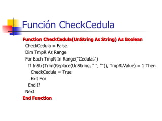 Función CheckCedula Function CheckCedula(UnString As String) As Boolean CheckCedula = False Dim TmpR As Range For Each TmpR In Range("Cedulas") If InStr(Trim(Replace(UnString, " ", "")), TmpR.Value) = 1 Then CheckCedula = True Exit For End If Next End Function 