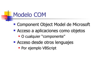 Modelo COM Component Object Model de Microsoft Acceso a aplicaciones como objetos O cualquier “componente” Acceso desde otros lenguajes Por ejemplo VBScript 