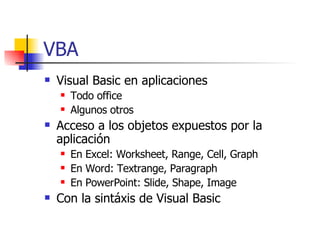 VBA Visual Basic en aplicaciones Todo office Algunos otros Acceso a los objetos expuestos por la aplicación En Excel: Worksheet, Range, Cell, Graph En Word: Textrange, Paragraph En PowerPoint: Slide, Shape, Image Con la sintáxis de Visual Basic 