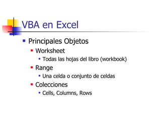 VBA en Excel Principales Objetos Worksheet Todas las hojas del libro (workbook) Range Una celda o conjunto de celdas Colecciones Cells, Columns, Rows 