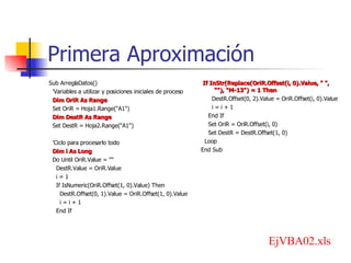 Primera Aproximación Sub ArreglaDatos() 'Variables a utilizar y posiciones iniciales de proceso Dim OriR As Range Set OriR = Hoja1.Range("A1") Dim DestR As Range Set DestR = Hoja2.Range("A1") 'Ciclo para procesarlo todo Dim i As Long Do Until OriR.Value = "" DestR.Value = OriR.Value i = 1 If IsNumeric(OriR.Offset(1, 0).Value) Then DestR.Offset(0, 1).Value = OriR.Offset(1, 0).Value i = i + 1 End If If InStr(Replace(OriR.Offset(i, 0).Value, " ", ""), "M-13") = 1 Then DestR.Offset(0, 2).Value = OriR.Offset(i, 0).Value i = i + 1 End If Set OriR = OriR.Offset(i, 0) Set DestR = DestR.Offset(1, 0) Loop End Sub EjVBA02.xls 