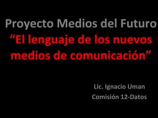 Proyecto Medios del Futuro “El lenguaje de los nuevos medios de comunicación” Lic. Ignacio Uman Comisión 12-Datos 