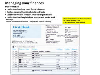Managing your finances
Money matters
• Understand and use basic financial terms
• Explain personal banking habits and facts
• Describe different types of financial organizations
• Understand and explain how investment banks work
Reading 1:
Look at Maria’s bank statement. Complete her account summary

IBAN =International Bank Account Number
BIC = Bank Identifier Code
ATM = Automated Teller Machine

 