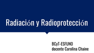 Radiación y Radioprotección
BCyT-ESFUNO
docente Carolina Chaine
 