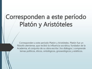 Corresponden a este período
Platón y Aristóteles
Corresponden a este período Platón y Aristóteles. Platón fue un
filósofo ateniense, que recibió la influencia socrática, fundador de la
Academia, el conjunto de su obra escrita ( los diálogos ) comprende
temas políticos, éticos, ontológicos, gnoseológicos y estéticos.
 