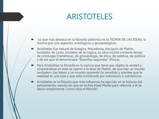 ARISTOTELES
 Lo que más destaca en la filosofía platónica es la TEORÍA DE LAS IDEAS, la
misma que une aspectos ontológicos y gnoseológicos.
 Aristóteles fue natural de Estagira, Macedonia, discípulo de Platón,
fundador de Liceo, iniciador de la Lógica, su obra escrita contiene temas
de ontología (metafísica), de gnoseología, de ética, de estética, de política
y de los que el denominaba “filosofías segundas” (Física).
 Para Aristóteles la filosofía es la ciencia que tiene por objeto la verdad y
amparándose en ésta se opone a la tesis de Platón, de que hay un mundo
verdadero (las Ideas) y un mundo aparente (lo sensible) y plantea que la
realidad es una sola y que está constituida por individuos o substancias.
 Aristóteles es el filósofo que más influencia ha ejercido en la historia del
pensamiento, siendo así que en la Alta Edad Media para referirse a él se
decía simplemente “como dice el filósofo”.
 