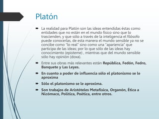 Platón
 La realidad para Platón son las ideas entendidas éstas como
entidades que no están en el mundo físico sino que lo
trascienden, y que sólo a través de la inteligencia el filósofo
puede conocerlas, de esta manera el mundo sensible ya no se
concibe como “lo real” sino como una “apariencia” que
participa de las ideas; por lo que sólo de las ideas hay
conocimiento (episteme) , mientras que del mundo sensible
sólo hay opinión (doxa).
 Entre sus obras más relevantes están República, Fedón, Fedro,
Banquete y Las Leyes.
 En cuanto a poder de influencia sólo el platonismo se le
aproxima
 Sólo el platonismo se le aproxima.
 Son trabajos de Aristóteles Metafísica, Organón, Ética a
Nicómaco, Política, Poética, entre otros.
 