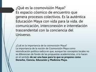 ¿Qué es la cosmovisión Maya?
Es espacio cósmico de encuentro que
genera procesos colectivos. Es la auténtica
Educación Maya con vida para la vida. de
comunicación, interconexión e interrelación
trascendental con la conciencia del
Universo.
¿Cuál es la importancia de la cosmovisión Maya?
La importancia de la noción de Cosmovisión Maya como
reivindicación política radica en que, aunque los conceptos locales no
se diferencian de fondo de las propuestas academicistas, sí lo hacen
en el sentido de ser una base para lo que se propone como
Derecho, Ciencia, Educación y Medicina Maya.
 