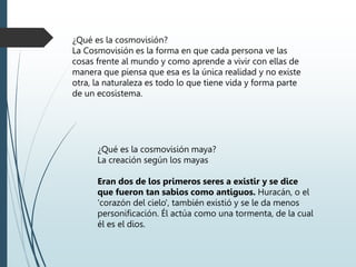 ¿Qué es la cosmovisión?
La Cosmovisión es la forma en que cada persona ve las
cosas frente al mundo y como aprende a vivir con ellas de
manera que piensa que esa es la única realidad y no existe
otra, la naturaleza es todo lo que tiene vida y forma parte
de un ecosistema.
¿Qué es la cosmovisión maya?
La creación según los mayas
Eran dos de los primeros seres a existir y se dice
que fueron tan sabios como antiguos. Huracán, o el
'corazón del cielo', también existió y se le da menos
personificación. Él actúa como una tormenta, de la cual
él es el dios.
 
