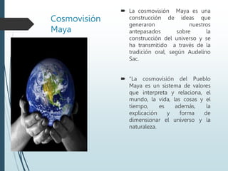 Cosmovisión
Maya
 La cosmovisión Maya es una
construcción de ideas que
generaron nuestros
antepasados sobre la
construcción del universo y se
ha transmitido a través de la
tradición oral, según Audelino
Sac.
 “La cosmovisión del Pueblo
Maya es un sistema de valores
que interpreta y relaciona, el
mundo, la vida, las cosas y el
tiempo, es además, la
explicación y forma de
dimensionar el universo y la
naturaleza.
 