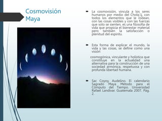 Cosmovisión
Maya
 La cosmovisión, vincula a los seres
humanos por medio del Cholq´ij, con
todos los elementos que le rodean,
con las cosas visibles y con las fuerzas
que solo se sienten, es una filosofía de
vida que propicia el bienestar material
pero también la satisfacción o
plenitud del espíritu.
 Esta forma de explicar el mundo, la
vida y las cosas, se define como una
visión
cosmogónica, vinculante y holística que
constituye en la actualidad una
alternativa para la construcción de una
sociedad armónica, respetuosa y con
profunda libertad humana.
 Sac Coyoy, Audelino. El calendario
Sagrado Maya Método para el
Cómputo del Tiempo. Universidad
Rafael Landivar. Guatemala 2007. Pág.
2.
 
