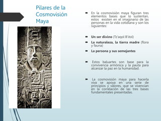 Pilares de la
Cosmovisión
Maya
 En la cosmovisión maya figuran tres
elementos bases que lo sustentan,
estos existen en el imaginario de las
personas en la vida cotidiana y son los
siguientes:
 Un ser divino (Tz’aqol B’itol)
 La naturaleza, la tierra madre (flora
y fauna)
 La persona y sus semejantes
 Estos baluartes son base para la
convivencia armónica y la pauta para
alcanzar la paz en la humanidad.
 La cosmovisión maya para hacerla
viva se apoya en una serie de
principios y valores, que se vivencian
en la correlación de las tres bases
fundamentales presentadas.
 