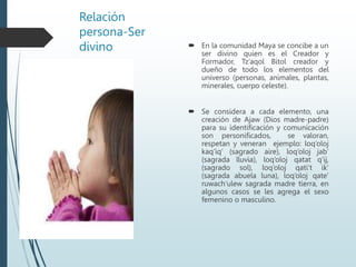 Relación
persona-Ser
divino  En la comunidad Maya se concibe a un
ser divino quien es el Creador y
Formador, Tz’aqol Bitol creador y
dueño de todo los elementos del
universo (personas, animales, plantas,
minerales, cuerpo celeste).
 Se considera a cada elemento, una
creación de Ajaw (Dios madre-padre)
para su identificación y comunicación
son personificados, se valoran,
respetan y veneran ejemplo: loq’oloj
kaq’iq’ (sagrado aire), loq’oloj jab’
(sagrada lluvia), loq’oloj qatat q’ij,
(sagrado sol), loq’oloj qati’t ik’
(sagrada abuela luna), loq’oloj qate’
ruwach’ulew sagrada madre tierra, en
algunos casos se les agrega el sexo
femenino o masculino.
 