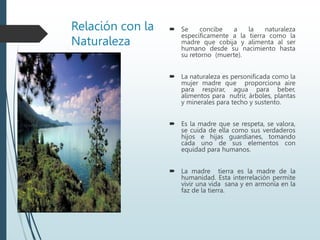 Relación con la
Naturaleza
 Se concibe a la naturaleza
específicamente a la tierra como la
madre que cobija y alimenta al ser
humano desde su nacimiento hasta
su retorno (muerte).
 La naturaleza es personificada como la
mujer madre que proporciona aire
para respirar, agua para beber,
alimentos para nutrir, árboles, plantas
y minerales para techo y sustento.
 Es la madre que se respeta, se valora,
se cuida de ella como sus verdaderos
hijos e hijas guardianes, tomando
cada uno de sus elementos con
equidad para humanos.
 La madre tierra es la madre de la
humanidad. Esta interrelación permite
vivir una vida sana y en armonía en la
faz de la tierra.
 