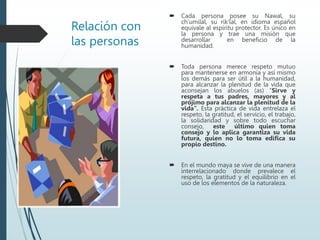 Relación con
las personas
 Cada persona posee su Nawal, su
ch’umilal, su rik’lal, en idioma español
equivale al espíritu protector. Es único en
la persona y trae una misión que
desarrollar en beneficio de la
humanidad.
 Toda persona merece respeto mutuo
para mantenerse en armonía y así mismo
los demás para ser útil a la humanidad,
para alcanzar la plenitud de la vida que
aconsejan los abuelos (as) “Sirve y
respeta a tus padres, mayores y al
prójimo para alcanzar la plenitud de la
vida”. Esta práctica de vida entrelaza el
respeto, la gratitud, el servicio, el trabajo,
la solidaridad y sobre todo escuchar
consejo, este último quien toma
consejo y lo aplica garantiza su vida
futura, quien no lo toma edifica su
propio destino.
 En el mundo maya se vive de una manera
interrelacionado donde prevalece el
respeto, la gratitud y el equilibrio en el
uso de los elementos de la naturaleza.
 