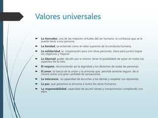 Valores universales
 La honradez, una de las mayores virtudes del ser humano, la confianza que se le
puede tener a esa persona.
 La bondad, se entiende como el valor supremo de la conducta humana.
 La solidaridad, la cooperación para con otras personas, clave para juntos lograr
los objetivos y mejorar.
 La libertad, poder decidir por si mismo, tener la posibilidad de optar en todos los
aspectos de la vida.
 El respeto, reconociendo así la dignidad y los derechos de todas las personas.
 El amor, la fuerza de la unión y la armonía que permite sentirse seguro de si
mismo entre una gran cantidad de sensaciones.
 La tolerancia, la capacidad de escuchar a los demás y respetar sus opiniones.
 La paz, que garantiza la armonía a todos los seres humanos.
 La responsabilidad, capacidad de asumir tareas y compromisos cumpliendo con
ellos.
 