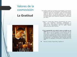 Valores de la
cosmovisión “¡A probar suerte ya se acerca el amanecer y la aurora!:
¡hagamos al que nos sostendrá y alimentará! ¿Cómo
haremos para ser invocados, para ser recordados
sobre la tierra? Ya hemos probado con nuestras
primeras obras, nuestras primeras criaturas; pero no
se pudo lograr que fuésemos alabado y venerados
por ellos…“
Según el Popol Wuj. Dijeron: Probaremos de nuevo,
esta vez haremos hombres obedientes y
respetuosos. Estos seres no pudieron agradecer la
vida a sus Formadores por lo tanto fueron
deshechos por ellos mismos.
El ser agradecido con todo lo que se recibe es un
valor que no se puede omitir en la vida Maya, desde
que sale el sol se agradece al Ser Divino por un
nuevo día y autorización para lo que se realice, por
la noche se agradece por todo lo realizado durante
el día. Así mismo agradecer todo favor que se recibe
de personas y la naturaleza. Esta práctica permite
mantener el equilibrio emocional y espiritual en la
vida.
 Recinos, Adrían. Popol Wuj. Capítulo II.
La Gratitud
 
