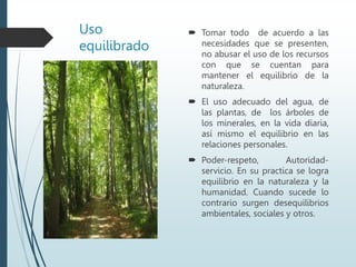 Uso
equilibrado
 Tomar todo de acuerdo a las
necesidades que se presenten,
no abusar el uso de los recursos
con que se cuentan para
mantener el equilibrio de la
naturaleza.
 El uso adecuado del agua, de
las plantas, de los árboles de
los minerales, en la vida diaria,
así mismo el equilibrio en las
relaciones personales.
 Poder-respeto, Autoridad-
servicio. En su practica se logra
equilibrio en la naturaleza y la
humanidad. Cuando sucede lo
contrario surgen desequilibrios
ambientales, sociales y otros.
 