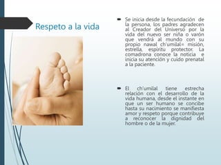 Respeto a la vida
 Se inicia desde la fecundación de
la persona, los padres agradecen
al Creador del Universo por la
vida del nuevo ser niña o varón
que vendrá al mundo con su
propio nawal ch’umilal= misión,
estrella, espíritu protector. La
comadrona conoce la noticia e
inicia su atención y cuido prenatal
a la paciente.
 El ch’umilal tiene estrecha
relación con el desarrollo de la
vida humana, desde el instante en
que un ser humano se concibe
hasta su nacimiento se manifiesta
amor y respeto porque contribuye
a reconocer la dignidad del
hombre o de la mujer.
 