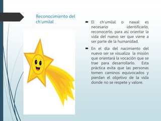 Reconocimiento del
ch’umilal  El ch’umilal o nawal es
necesario identificarlo,
reconocerlo, para así orientar la
vida del nuevo ser que viene a
ser parte de la humanidad.
 En el día del nacimiento del
nuevo ser se visualiza la misión
que orientará la vocación que se
trae para desarrollarlo. Esta
práctica evita que las personas
tomen caminos equivocados y
pierdan el objetivo de la vida
donde no se respete y valore.
 