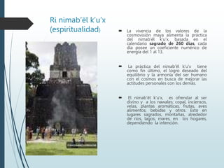 Ri nimab’ël k’u’x
(espiritualidad)  La vivencia de los valores de la
cosmovisión maya alimenta la práctica
del nimab’ël k’u’x, basada en el
calendario sagrado de 260 días, cada
día posee un coeficiente numérico de
energía del 1 al 13.
 La práctica del nimab’ël k’u’x tiene
como fin último, el logro deseado del
equilibrio y la armonía del ser humano
con el cosmos en busca de mejorar las
actitudes personales con los demás.
 El nimab’ël k’u’x, es ofrendar al ser
divino y a los nawales; copal, inciensos,
velas, plantas aromáticas, frutas, aves
alimentos, bebidas y otros. Esto en
lugares sagrados, montañas, alrededor
de ríos, lagos, mares, en los hogares,
dependiendo la intención.
 
