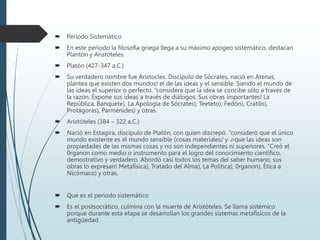  Periodo Sistemático
 En este periodo la filosofía griega llega a su máximo apogeo sistemático, destacan
Plantón y Aristóteles.
 Platón (427-347 a.C.)
 Su verdadero nombre fue Arístocles. Discípulo de Sócrates, nació en Atenas,
plantea que existen dos mundos! el de las ideas y el sensible. Siendo el mundo de
las ideas el superior o perfecto. “considera que la idea se concibe sólo a través de
la razón. Expone sus ideas a través de diálogos. Sus obras importantes! La
República, Banquete), La Apología de Sócrates), Teeteto), Fedón), Cratilo),
Protágoras), Parménides) y otras.
 Aristóteles (384 – 322 a.C.)
 Nació en Estagira, discípulo de Platón, con quien discrepó. “consideró que el único
mundo existente es el mundo sensible (cosas materiales/ y que las ideas son
propiedades de las mismas cosas y no son independientes ni superiores. “Creó el
0rganon como medio o instrumento para el logro del conocimiento científico,
demostrativo y verdadero. Abordó casi todos los temas del saber humano, sus
obras lo expresan! Metafísica), Tratado del Alma), La Política), 0rganon), Ética a
Nicómaco) y otras.
 Que es el periodo sistemático
 Es el postsocrático, culmina con la muerte de Aristóteles. Se llama sistémico
porque durante esta etapa se desarrollan los grandes sistemas metafísicos de la
antigüedad.
 
