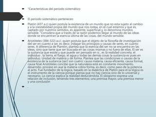  “Características del periodo sistemático
 El período sistemático pertenecen
 Platón (437 a.c) quien postula la existencia de un mundo que no esta sujeto al cambio
y a la inestabilidad propia del mundo que nos rodea, en el cual estamos y que es,
captado por nuestros sentidos, es aparente, superficial y, lo denomina mundos
sensible. “Considera que a través de la razón podemos llegar al mundo de las ideas
donde se encuentran la esencia última de las cosas, del mundo sensible.
 Aristóteles (384-322) a.c/, quien postula que el objeto de la filosofía de investigación
del ser en cuanto a ser, es decir, indagar los principios y causas de seres, en cuanto
seres. A diferencia de Plantón, plantea que la esencia del ser no se encuentra en las
ideas, sino que tiene que ser buscada en las cosas mismas y no fuera de ellas. El ser es
la sustancia que existe y que puede ser pensado en si , es la realidad concreta, el
individuo . la tierra, el fuego, el agua y todas las demás cosas la sustancia es pues en
individuo. Unidad de materia y de forma. Plantea que las condiciones o causas de la
existencia de la sustancia (ser) son cuatro: causa materia, causa eficiente, causa formal,
causa final Aristóteles concibe que la naturaleza está en constante movimiento,
desarrollo, proceso en aue la materia cobra forma, es decir, como paso de la potencia
al acto. Fue fundador de la lógica, basado en la dialéctica de Platón para el la lógica es
el instrumento de la ciencia porque piensa que no hay ciencia sino de lo universal y
necesario. La ciencia explica la realidad deduciéndola. El silogismo expresa una
relación de inclusión, teniendo tres elementos; una premisa mayor, una premisa menor
y una conclusión
 .
 