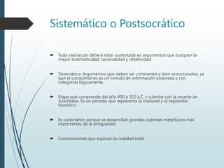 Sistemático o Postsocrático
 Toda valoración deberá estar sustentada en argumentos que busquen la
mayor sistematicidad, racionalidad y objetividad.
 Sistemático: Argumentos que deben ser coherentes y bien estructurados, ya
que el conocimiento es un cúmulo de información ordenada y con
categorías lógicamente.
 Etapa que comprende del año 400 a 322 a.C. y culmina con la muerte de
Aristóteles. Es un periodo que representa la madurez y el esplendor
filosófico.
 Es sistemático porque se desarrollan grandes sistemas metafísicos más
importantes de la antigüedad.
 Cosmovisiones que explican la realidad total.
 