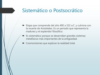 Sistemático o Postsocrático
 Etapa que comprende del año 400 a 322 a.C. y culmina con
la muerte de Aristóteles. Es un periodo que representa la
madurez y el esplendor filosófico.
 Es sistemático porque se desarrollan grandes sistemas
metafísicos más importantes de la antigüedad.
 Cosmovisiones que explican la realidad total.
 