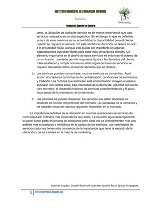 INSTITUTO MUNICIPAL DE FORMACIÓN SUPERIOR
                                                  - San Isidro -

                                          Tecnicatura Superior en Gestoría

          tanto, la ubicación de cualquier servicio es de menos importancia que para
          servicios realizados en un sitio especifico. Sin embargo, lo que es definitivo
          acerca de esos servicios es su accesibilidad o disponibilidad para el cliente
          cuando se requiere el servicio. En este sentido la ubicación se refiere no solo
          a la proximidad física, aunque esto pueda ser importante en algunas
          organizaciones que sean filiales para estar más cerca de los clientes. Un
          elemento importante en el diseño de estos servicios es entonces el sistema de
          comunicación que debe permitir respuesta rápida a las llamadas del cliente.
          Para establecer y cumplir normas en estas organizaciones de servicios se
          requiere decisiones sobre el nivel de servicios que se ofrezca.

       b) Los servicios pueden concentrase: muchos servicios se concentran. Aquí
          actúan dos factores como fuerza de centralización: condiciones de suministros
          y tradición. Las razones que estimulan esta concentración incluyen el estatus
          asociado con ciertos sitios; baja intensidad de la demanda; voluntad del cliente
          para moverse; el desarrollo histórico de servicios complementarios y la poca
          importancia de la orientación de la demanda.

       c) Los servicios se pueden dispersar: los servicios que están dispersos se
          localizan en función del potencial del mercado. La naturaleza de la demanda y
          las características del servicio requieren dispersión en el mercado.

      La importancia definitiva de la ubicación en muchas operaciones se servicios da
como resultado métodos más sistemáticos que antes. La intuición sigue desempeñando
su papel como parte en la toma de decisiones pero cada vez se complementan más con
análisis más cuidadosos y metódicos en el campo de los servicios. Los vendedores de
servicios cada vez tienen más conciencia de la importancia que tiene la elección de la
ubicación y de los canales en la mezcla de marketing.




                          Autores citados: Cowell-Rathmell-Juan Hernández Bravo (autor del paper).

     3   imfs-mktservicios.blogspot.com
 