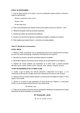 ETAPA DE INTERCAMBIO
1.- Leer las ideas escritas en la pizarra y que los participantes repitan (primero el docente y
luego los participantes)
El perro parece fiero, pero no lo es.
El perro corre
El carro está al sol
2.- Pedir a los participantes que realicen la lectura de la palabra clave en la oración 3 carro
3.- Utilizando el papelón reafirmar las letras estudiadas.
4.- Orientar que repitan las combinaciones silábicas.
5.- Ayudar a que terminen los ejercicios orientados por Ángela y revisarlos en la pizarra.
6.- Pedir palabras que tengan la letra rr y oraciones con estas palabras.
Clase 27: Estudio de la consonante q
ETAPA INICIAL
1.- Motivar la clase conversando con los participantes acerca de la importancia de la lectura,
así como las causas del lenguaje, enfermedad transmitida por los mosquitos
2.- Recordar los números y las letras estudiadas utilizando el papelón.
3.- Desarrollar el ejercicio de escritura de los nombres de los participantes en el cuaderno.
4.- Explicar las nuevas palabras que aparecerán en la video clase y puedan presentar
dificultad: quema, queso, quesero, querer, maqueta, quiso, coloquio, mosquito, quimera.
ETAPA DE DESARROLLO DE LA VIDEO CLASE
1.- Ayudar a que se realice una correcta ubicación y observación de la figura y a la
intervención de Bienvenido y Ángela acerca de la importancia de la lectura y del mosquito.
2.- Observar cómo se presta la debida atención a la intervención de Ángela de la figura 17 de la
página 4 de la cartilla.
3.- Escribir en la pizarra la idea generadora al mismo tiempo que Ángela y a continuación
verificar que se le preste la debida atención a sus explicaciones.
El mosquito pica
4.- Pasar por los puestos verificando que los participantes identifiquen correctamente en la idea
generadora las letras estudiadas con anterioridad
El mosquito pica
26 9 4 14 53124 113 101
 