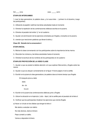 Sol ____ luna casa _____ carro
ETAPA DE INTERCAMBIO
1.-Leer la idea generadora, la palabra clave, y la nueva letra ( primero lo el docente y luego
los participantes).
2.- Utilizando el papelón reafirmar las letras estudiadas hasta el momento
3.- Orientar la repetición de las combinaciones silábicas escritas en la pizarra.
4.- Orientar el pautado de la letra “y” en el cuaderno
5.- Ayudar a la terminación de los ejercicios orientados por Ángela y revisarlos en la pizarra.
6.- orientar que mencionen palabras que lleven la letra y
Clase 29: Estudio de la consonante d
ETAPA INICIAL
1.- Motivar la clase conversando con los participantes sobre la importancia de las manos.
2.- Recordar los números y las letras estudiadas hasta el momento
3.- Orientar la escritura de los nombres de los participantes en el cuaderno
ETAPA DE PROYECCIÓN DE LA VIDEO CLASE
1.- Ayudar a que se preste la debida atención a lo que explican Bienvenido y Ángela sobre las
manos
2.- Ayudar a que se ubiquen correctamente en la figuar 19 de la página 4 de la cartilla
3.- Escribir en la pizarra la idea generadora y la palabra clave al mismo tiempo que Ángela
El mosquito pica su dedo
dedo
de - do
19 d D
4.- Escribir en la pizarra las combinaciones silábicas junto a Ángela
5.- Ubicar la ubicación en el ejercicio ( oído – lápiz ) de la cartilla para el pautado de la letra d
6.- Verificar que los participantes 4realicen los ejercicios que orienta Ángela
a) Hacer un círculo en las sílabas que tengan la letra d
Me dedico a estudiar con delirio
No más demora, dame el dinero
Pepe cometió un delito.
Vamos a depositar el dinero
 