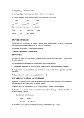 El arroyo na ___ en la parte norte
c) Pedir que digan oraciones y después la escriban en el cuaderno
d) Escoge la sílaba para complementar la idea ( ca, que, qui, co, cu )
____ ero _____ me ____ ides
___ rolina _____ me ___ so
Esa ___ mida tiene po ___ ____ lorías
Dice ____ no ___ nocía esa ___ misa.
En la ___ ma ____ero mimos.
ETAPA DE INTERCAMBIO
1.- Verificar por los puestos de trabajo y ayudar a los participantes a terminar los ejercicios
orientados por Ángela priorizando los de mayores dificultades.
2.- Revisar en la pizarra los ejercicios orientados.
Clase 31: Estudio de la consonante b
ETAPA INICIAL
1.- Motivar la clase conversando con los participantes acerca de la importancia y la necesidad
de botar la basura.
2.- Recordar los números y las letras estudiadas utilizando el papelón
3.- Desarrollar el ejercicio de escritura de los nombres de los participantes en el cuaderno.
4.- Explicar las nuevas palabras que aparecerán en la video clase y puedan presentar
dificultad:
5.- Desarrollar en el cuaderno el pautado de la letra d D
ETAPA DE PROYECCIÓN DE LA VIDEO CLASE
1.- Ayudar a que se ubiquen correctamente y presten atención a la intervención de Bienvenido
y Ángela acerca de la importancia de botar la basura.
2.- Ayudar a que se ubiquen en la figura 20 de la página 4 cuando lo orienta Ángela.
3.- Escribir en la pizarra la idea generadora, las palabras claves y su división en sílaba al
mismo tiempo que Ángela
Es necesario botar la basura
botar basura
bo – tar ba – su – ra
4.- Escribir la nueva letra asociada a su número al mismo tiempo que Ángela
 