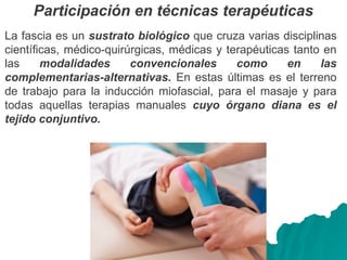 Participación en técnicas terapéuticas
La fascia es un sustrato biológico que cruza varias disciplinas
científicas, médico-quirúrgicas, médicas y terapéuticas tanto en
las modalidades convencionales como en las
complementarias-alternativas. En estas últimas es el terreno
de trabajo para la inducción miofascial, para el masaje y para
todas aquellas terapias manuales cuyo órgano diana es el
tejido conjuntivo.
 