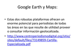Google Earth y Maps:

• Estas dos robustas plataformas ofrecen un
  enorme potencial para periodistas de todas
  las áreas en las que resulte de utilidad proveer
  o consultar información geolocalizada.
• http://www.centroperiodismodigital.org/sitio/
  sites/default/files/73149859-Cartilla-
  Especializada.pdf
 