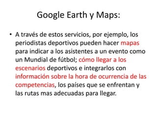 Google Earth y Maps:
• A través de estos servicios, por ejemplo, los
  periodistas deportivos pueden hacer mapas
  para indicar a los asistentes a un evento como
  un Mundial de fútbol; cómo llegar a los
  escenarios deportivos e integrarlos con
  información sobre la hora de ocurrencia de las
  competencias, los países que se enfrentan y
  las rutas mas adecuadas para llegar.
 