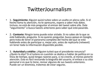TwitterJournalism
• 1.- Seguimiento: Alguien quizá tuitee sobre un asalto en plena calle. Si el
  hecho llama tu atención, no te apresures, espera a saber más datos.
  Incluso, no está de más preguntar al emisor del tweet sobre ello. Dale
  “seguimiento” o busca tweets anteriores para saber qué está pasando.

• 2.- Contexto: Ningún tema puede estar aislado. Si no sabes de lo que se
  está hablando, pregunta. Si no quieres preguntar, busca apoyo en Google,
  pero trata de tener el panorama completo del hecho del que se está
  hablando antes de participar o, mejor aún, antes de replicarlo (retweet)
  sin tener toda la información disponible posible.

• 3.- Autoridad y crédito: ¿Alguien tuiteó que el presidente renuncia?
  ¿Quién lo dijo? Si el tuitero en cuestión se dedica a hablar de política en su
  línea de tiempo, quizá tengas razones para, si no creerle, al menos ponerle
  atención. Esto es fácil revisando la biografía del usuario, el enlace a su sitio
  personal si es que lo tiene, revisar algunos de sus tweets anteriores.
  Puede ser un bromista, tratemos de estar seguros.
 
