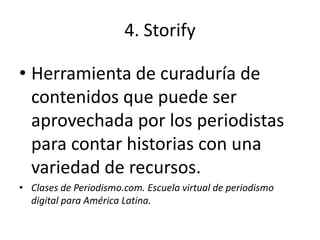 4. Storify

• Herramienta de curaduría de
  contenidos que puede ser
  aprovechada por los periodistas
  para contar historias con una
  variedad de recursos.
• Clases de Periodismo.com. Escuela virtual de periodismo
  digital para América Latina.
 