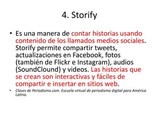 4. Storify
• Es una manera de contar historias usando
  contenido de los llamados medios sociales.
  Storify permite compartir tweets,
  actualizaciones en Facebook, fotos
  (también de Flickr e Instagram), audios
  (SoundClound) y videos. Las historias que
  se crean son interactivas y fáciles de
  compartir e insertar en sitios web.
•   Clases de Periodismo.com. Escuela virtual de periodismo digital para América
    Latina.
 