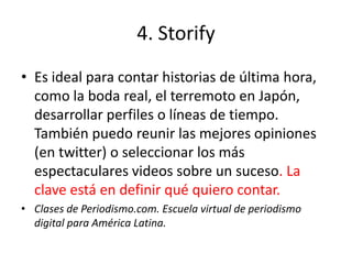 4. Storify
• Es ideal para contar historias de última hora,
  como la boda real, el terremoto en Japón,
  desarrollar perfiles o líneas de tiempo.
  También puedo reunir las mejores opiniones
  (en twitter) o seleccionar los más
  espectaculares videos sobre un suceso. La
  clave está en definir qué quiero contar.
• Clases de Periodismo.com. Escuela virtual de periodismo
  digital para América Latina.
 